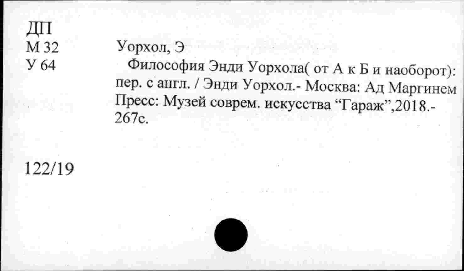 ﻿ДП М32 У 64	Уорхол, Э Философия Энди Уорхола( от А к Б и наоборот): пер. с англ. / Энди Уорхол.- Москва: Ад Маргинем Пресс: Музей соврем, искусства “Гараж”,2018.-267с.
122/19